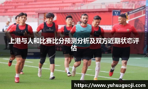 上港与人和比赛比分预测分析及双方近期状态评估
